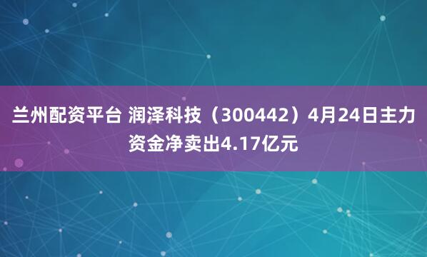 兰州配资平台 润泽科技（300442）4月24日主力资金净卖出4.17亿元