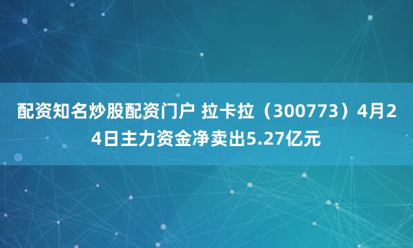配资知名炒股配资门户 拉卡拉（300773）4月24日主力资金净卖出5.27亿元