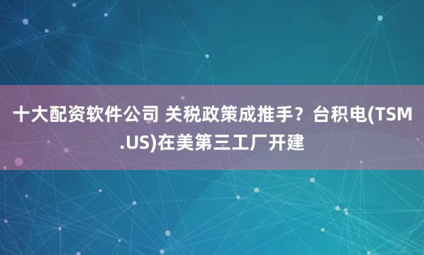 十大配资软件公司 关税政策成推手？台积电(TSM.US)在美第三工厂开建