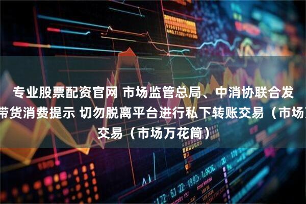 专业股票配资官网 市场监管总局、中消协联合发布直播带货消费提示 切勿脱离平台进行私下转账交易（市场万花筒）
