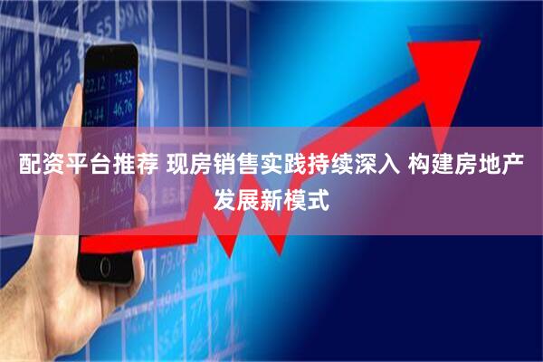 配资平台推荐 现房销售实践持续深入 构建房地产发展新模式