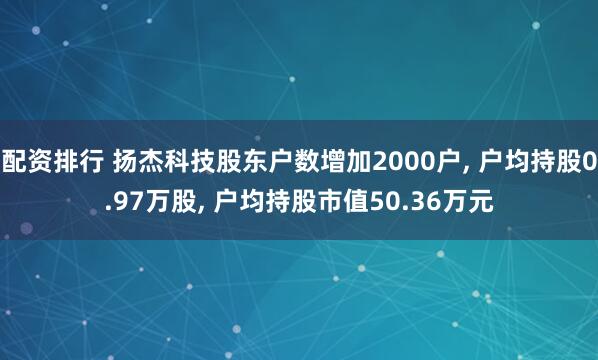 配资排行 扬杰科技股东户数增加2000户, 户均持股0.97万股, 户均持股市值50.36万元