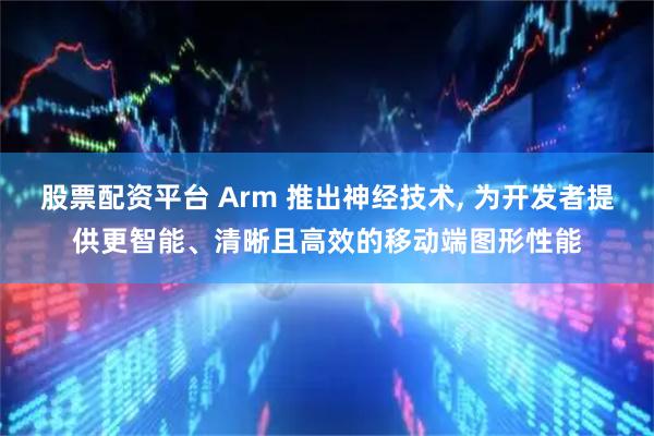股票配资平台 Arm 推出神经技术, 为开发者提供更智能、清晰且高效的移动端图形性能