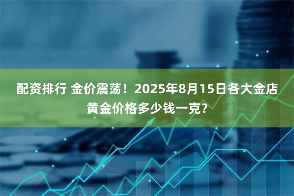 配资排行 金价震荡！2025年8月15日各大金店黄金价格多少钱一克？