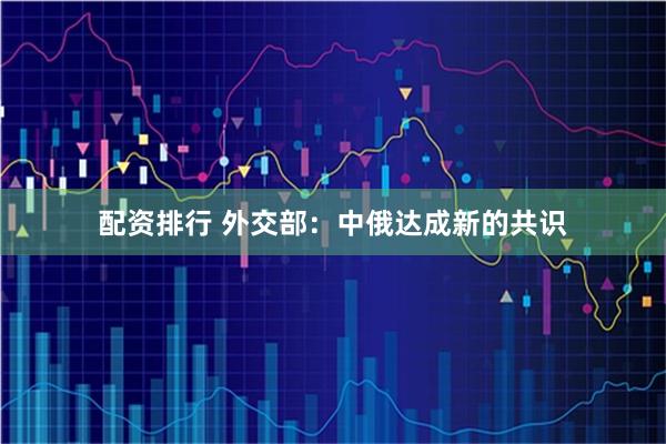 配资排行 外交部：中俄达成新的共识